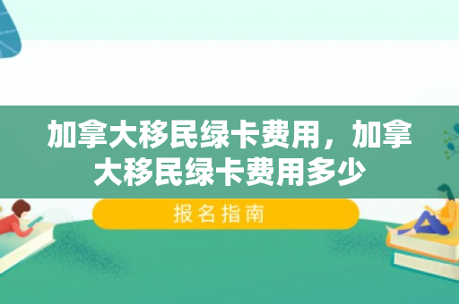 加拿大移民绿卡费用，加拿大移民绿卡费用多少