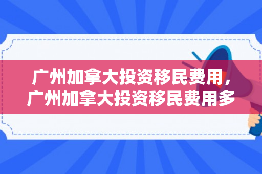 广州加拿大投资移民费用，广州加拿大投资移民费用多少