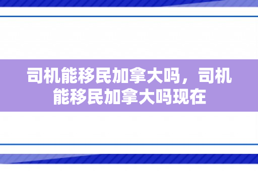 司机能移民加拿大吗，司机能移民加拿大吗现在