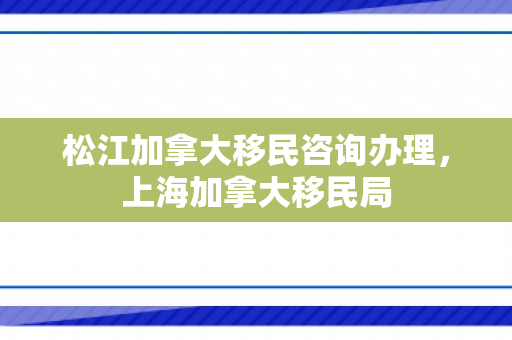 松江加拿大移民咨询办理，上海加拿大移民局