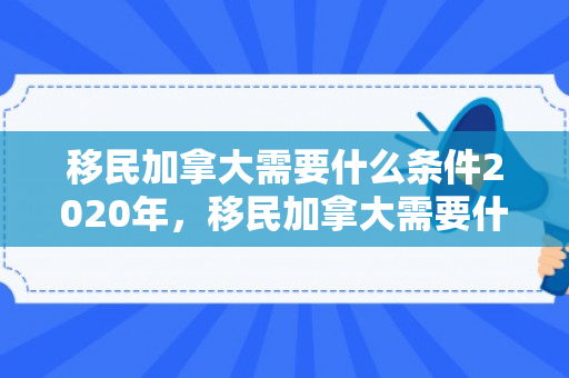 移民加拿大需要什么条件2020年，移民加拿大需要什么条件？深入了解2020年的移民政策与要求