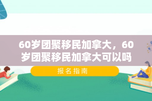 60岁团聚移民加拿大，60岁团聚移民加拿大可以吗