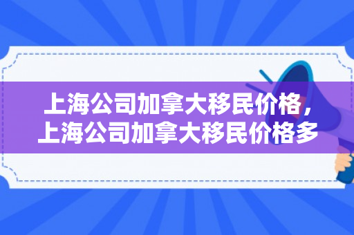 上海公司加拿大移民价格，上海公司加拿大移民价格多少