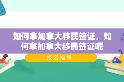 如何拿加拿大移民签证，如何拿加拿大移民签证呢