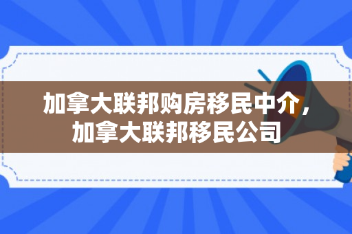 加拿大联邦购房移民中介，加拿大联邦移民公司