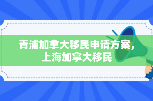 青浦加拿大移民申请方案，上海加拿大移民