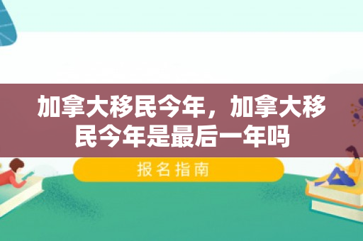 加拿大移民今年，加拿大移民今年是最后一年吗