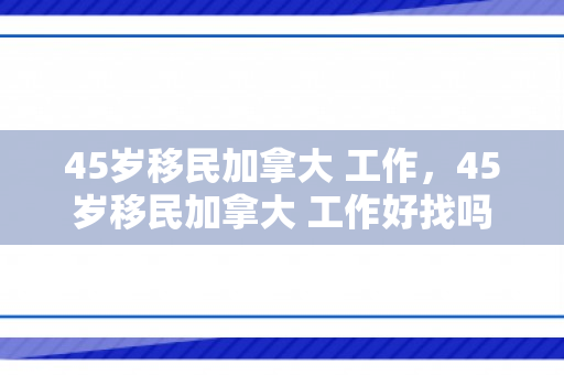 45岁移民加拿大 工作，45岁移民加拿大 工作好找吗