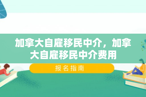 加拿大自雇移民中介，加拿大自雇移民中介费用