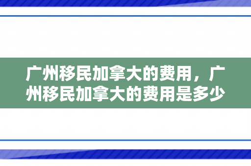 广州移民加拿大的费用，广州移民加拿大的费用是多少