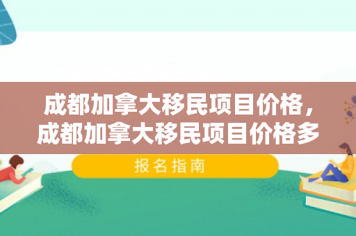成都加拿大移民项目价格，成都加拿大移民项目价格多少