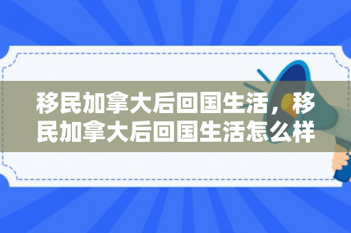 移民加拿大后回国生活，移民加拿大后回国生活怎么样