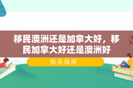 移民澳洲还是加拿大好，移民加拿大好还是澳洲好