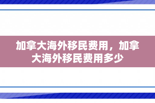 加拿大海外移民费用，加拿大海外移民费用多少