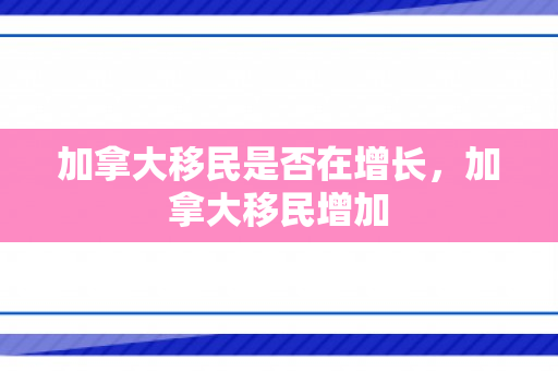 加拿大移民是否在增长，加拿大移民增加