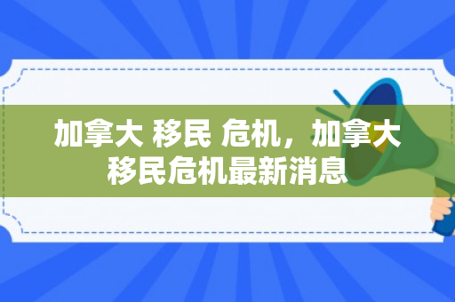 加拿大 移民 危机，加拿大移民危机最新消息