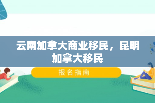 云南加拿大商业移民，昆明加拿大移民