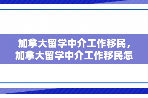 加拿大留学中介工作移民，加拿大留学中介工作移民怎么样