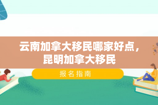 云南加拿大移民哪家好点，昆明加拿大移民