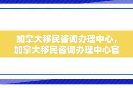 加拿大移民咨询办理中心，加拿大移民咨询办理中心官网