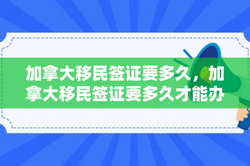 加拿大移民签证要多久，加拿大移民签证要多久才能办下来