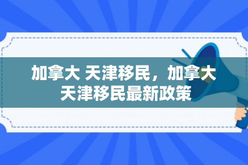 加拿大 天津移民，加拿大 天津移民最新政策