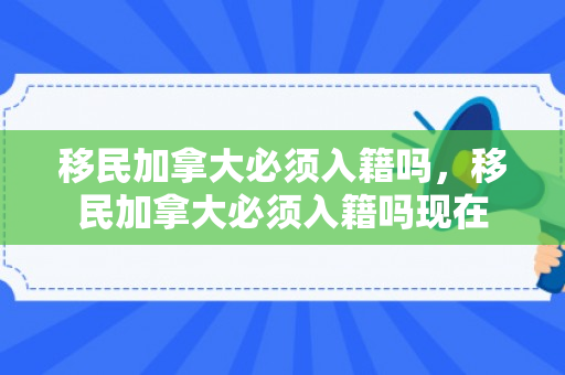 移民加拿大必须入籍吗，移民加拿大必须入籍吗现在
