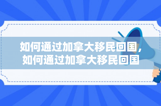 如何通过加拿大移民回国，如何通过加拿大移民回国