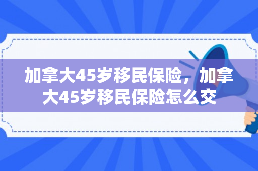 加拿大45岁移民保险，加拿大45岁移民保险怎么交