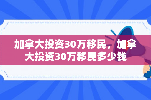 加拿大投资30万移民，加拿大投资30万移民多少钱