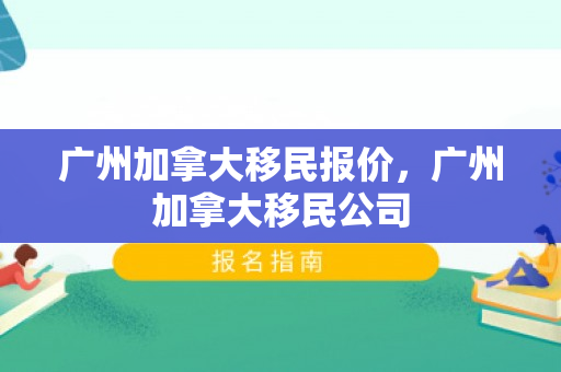 广州加拿大移民报价，广州加拿大移民公司