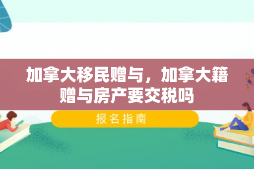 加拿大移民赠与，加拿大籍赠与房产要交税吗