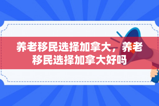 养老移民选择加拿大，养老移民选择加拿大好吗