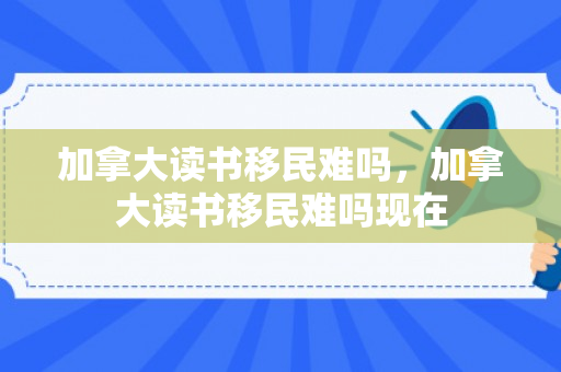 加拿大读书移民难吗，加拿大读书移民难吗现在