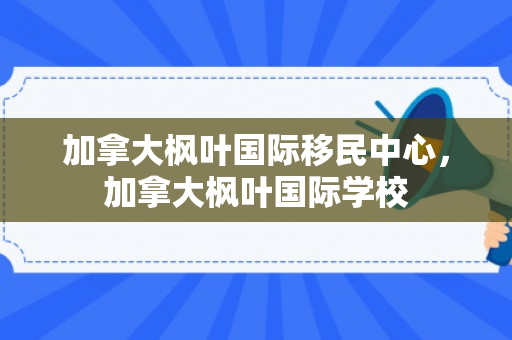 加拿大枫叶国际移民中心，加拿大枫叶国际学校