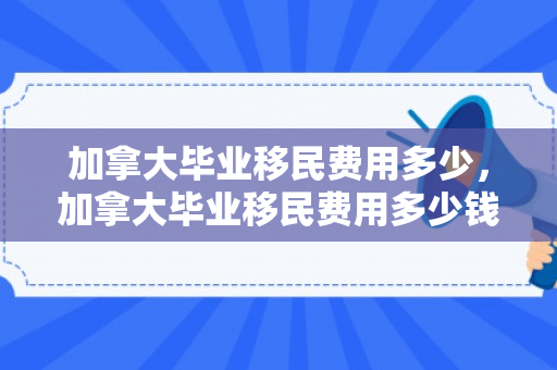 加拿大毕业移民费用多少，加拿大毕业移民费用多少钱