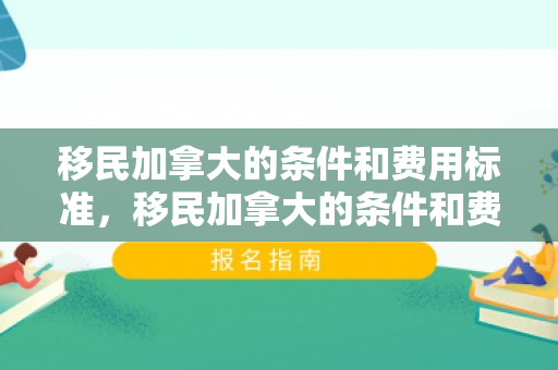 移民加拿大的条件和费用标准，移民加拿大的条件和费用标准详解