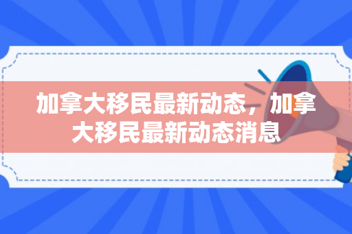 加拿大移民最新动态，加拿大移民最新动态消息