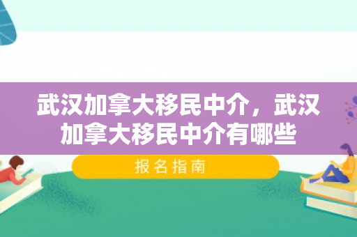 武汉加拿大移民中介，武汉加拿大移民中介有哪些