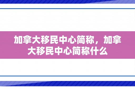 加拿大移民中心简称，加拿大移民中心简称什么
