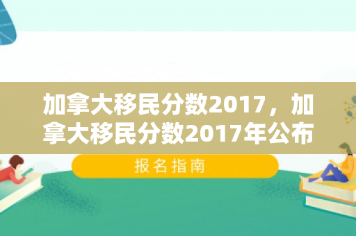 加拿大移民分数2017，加拿大移民分数2017年公布