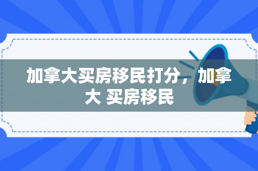 加拿大买房移民打分，加拿大 买房移民