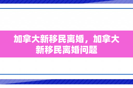 加拿大新移民离婚，加拿大新移民离婚问题