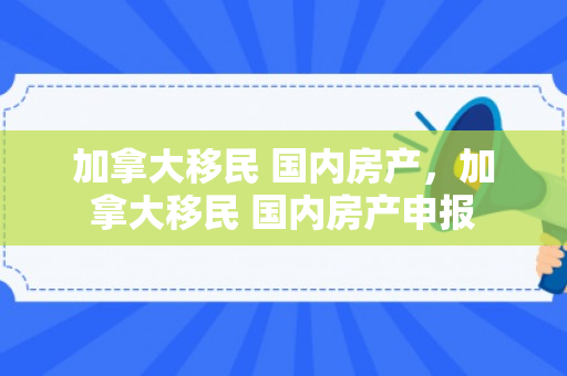 加拿大移民 国内房产，加拿大移民 国内房产申报