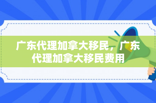 广东代理加拿大移民，广东代理加拿大移民费用