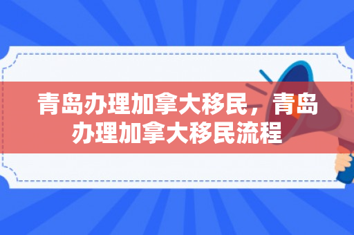 青岛办理加拿大移民，青岛办理加拿大移民流程