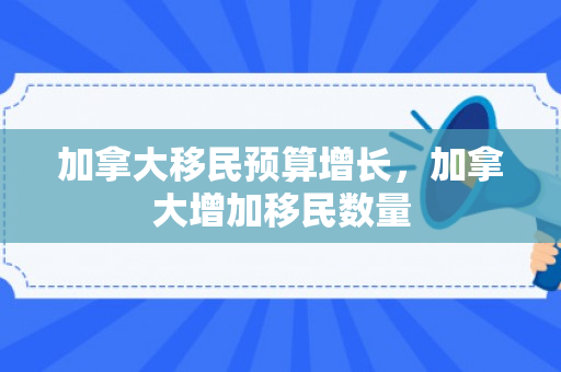 加拿大移民预算增长，加拿大增加移民数量