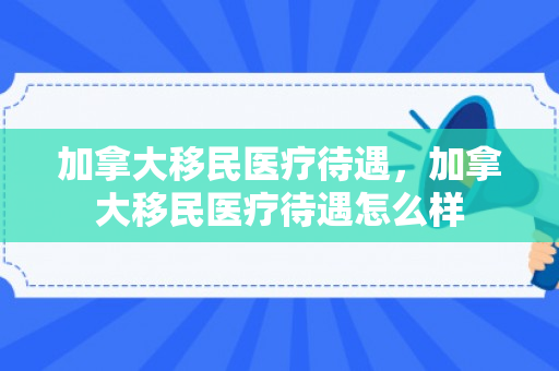 加拿大移民医疗待遇，加拿大移民医疗待遇怎么样
