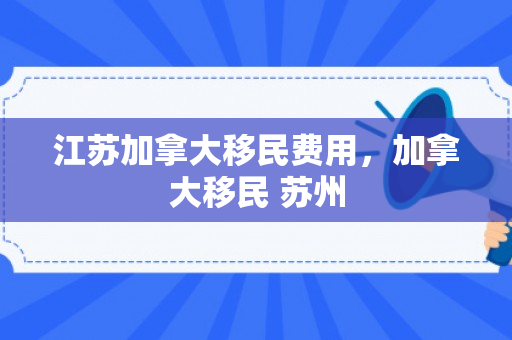 江苏加拿大移民费用，加拿大移民 苏州