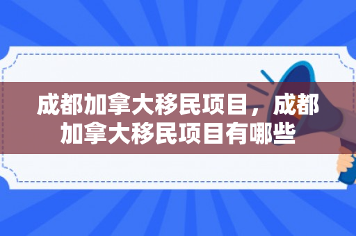 成都加拿大移民项目，成都加拿大移民项目有哪些